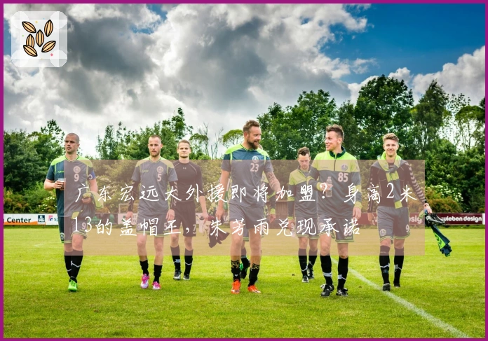 广东宏远大外援即将加盟？身高2米13的盖帽王，朱芳雨兑现承诺