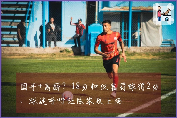 国手+高薪？18分钟仅靠罚球得2分，球迷呼吁让陈家政上场