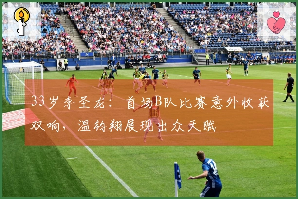 33岁李圣龙：首场B队比赛意外收获双响，温钧翔展现出众天赋