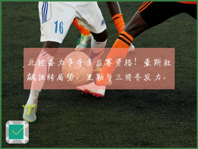 北控奋力争夺季后赛资格！豪斯狂飙扭转局势，里勒与三将齐发力，稳固晋级希望
