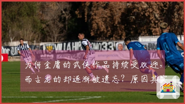 为何金庸的武侠作品持续受欢迎，而古龙的却逐渐被遗忘？原因其实很简单
