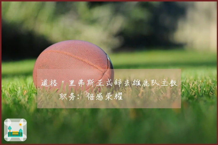 道格·里弗斯正式辞去雄鹿队主教练职务：倍感荣耀