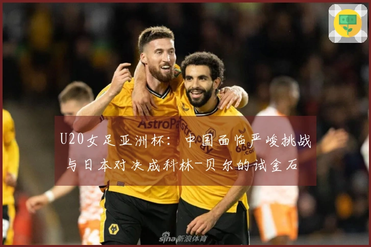 U20女足亚洲杯：中国面临严峻挑战 与日本对决成科林-贝尔的试金石
