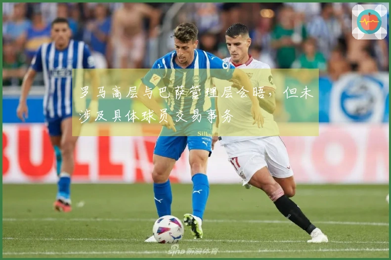 罗马高层与巴萨管理层会晤，但未涉及具体球员交易事务