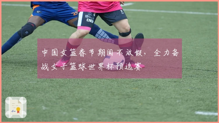 中国女篮春节期间不放假，全力备战女子篮球世界杯预选赛