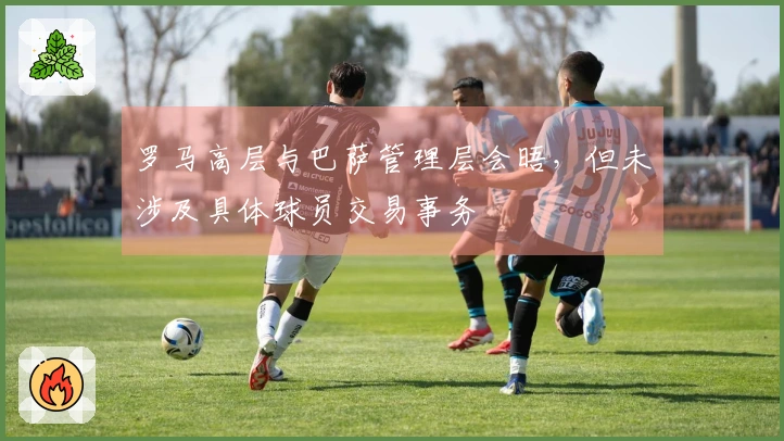 罗马高层与巴萨管理层会晤，但未涉及具体球员交易事务
