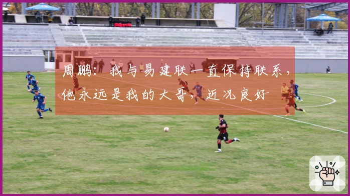 周鹏：我与易建联一直保持联系，他永远是我的大哥，近况良好