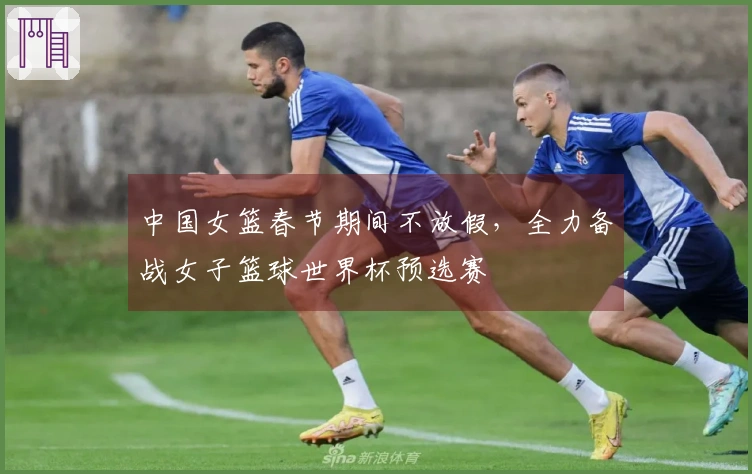 中国女篮春节期间不放假，全力备战女子篮球世界杯预选赛