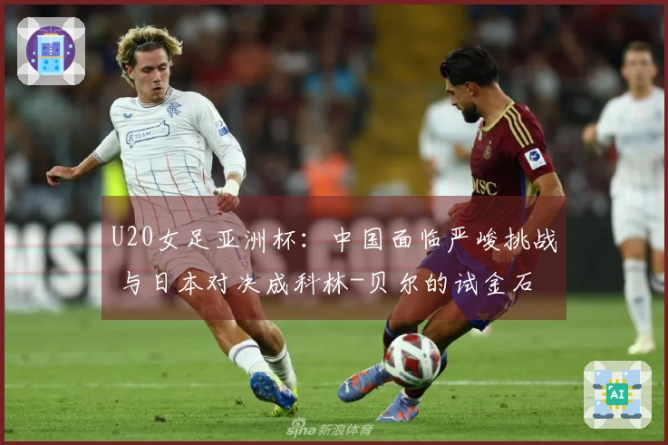 U20女足亚洲杯：中国面临严峻挑战 与日本对决成科林-贝尔的试金石