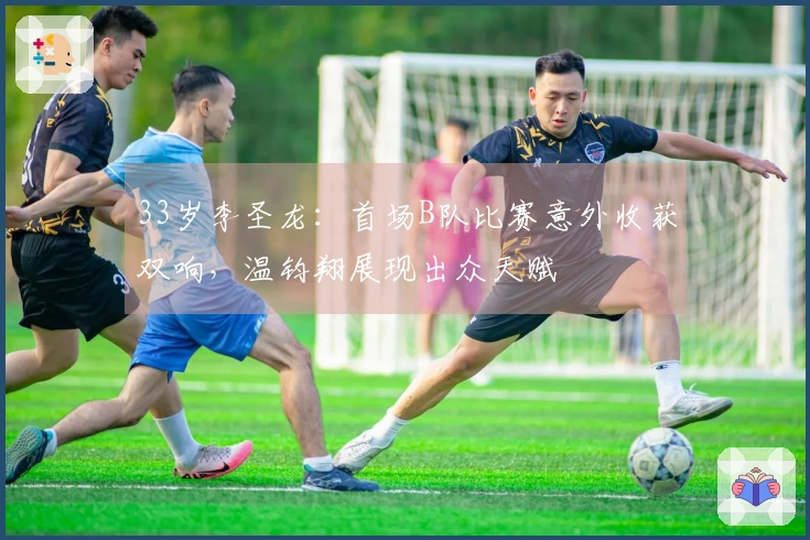33岁李圣龙：首场B队比赛意外收获双响，温钧翔展现出众天赋