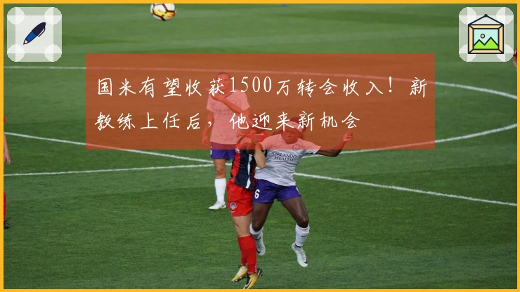 国米有望收获1500万转会收入！新教练上任后，他迎来新机会